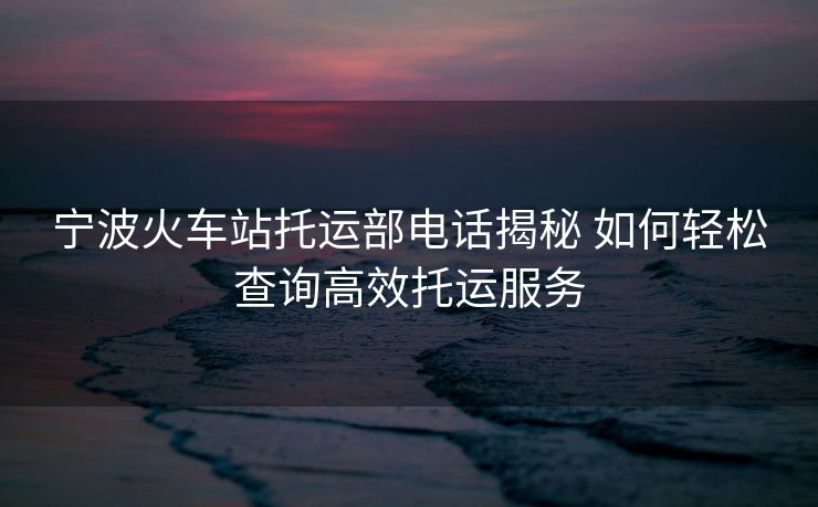 寧波火車站托運部電話揭秘 如何輕松查詢高效托運服務