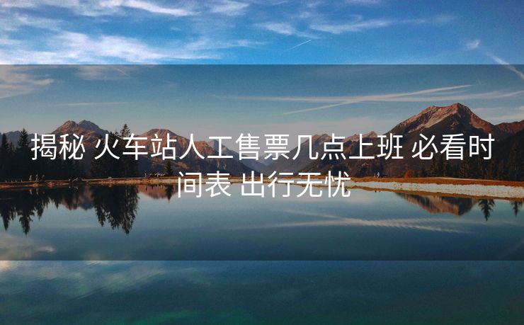 揭秘 火車站人工售票幾點(diǎn)上班 必看時(shí)間表 出行無憂