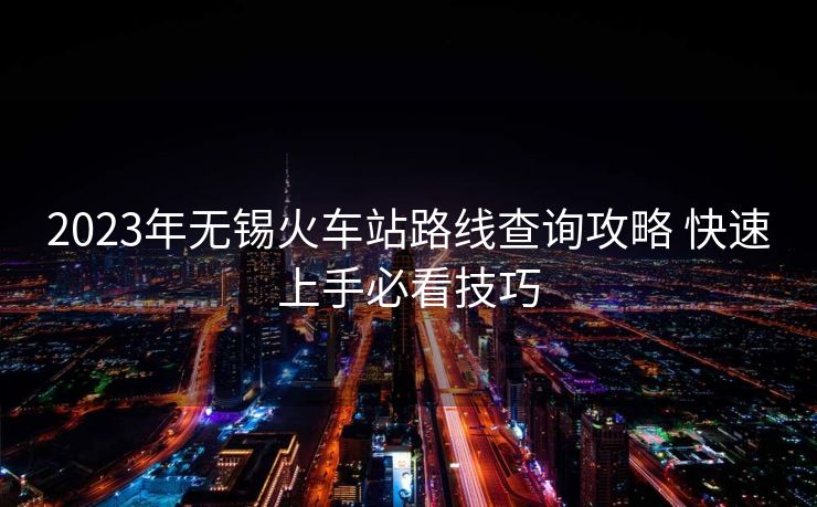 2023年無錫火車站路線查詢攻略 快速上手必看技巧