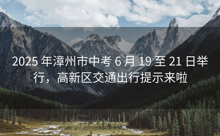 2025 年漳州市中考 6 月 19 至 21 日舉行，高新區(qū)交通出行提示來(lái)啦