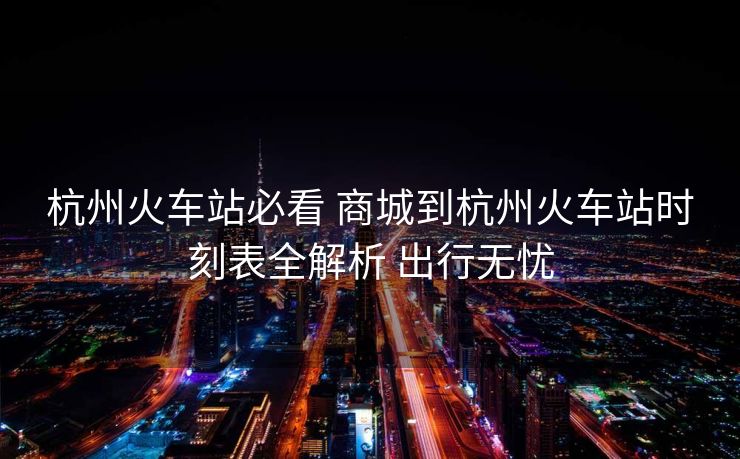 杭州火車站必看 商城到杭州火車站時刻表全解析 出行無憂