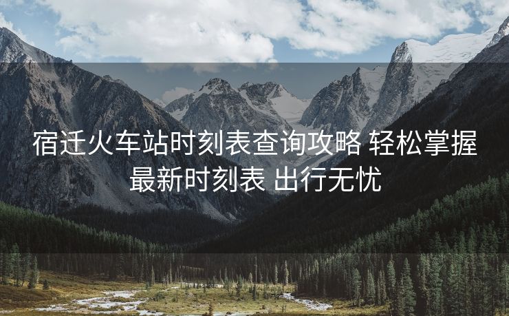宿遷火車站時(shí)刻表查詢攻略 輕松掌握最新時(shí)刻表 出行無(wú)憂