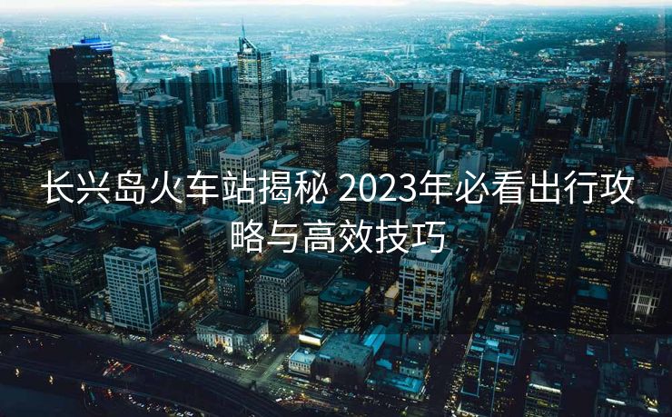 長(zhǎng)興島火車(chē)站揭秘 2023年必看出行攻略與高效技巧