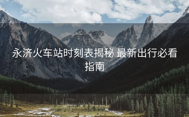 永濟(jì)火車站時(shí)刻表揭秘 最新出行必看指南