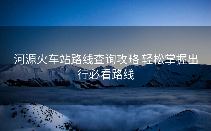 河源火車站路線查詢攻略 輕松掌握出行必看路線 河源火車站路線查詢攻略 輕松掌握出行必看路線