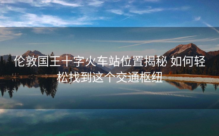 倫敦國王十字火車站位置揭秘 如何輕松找到這個交通樞紐