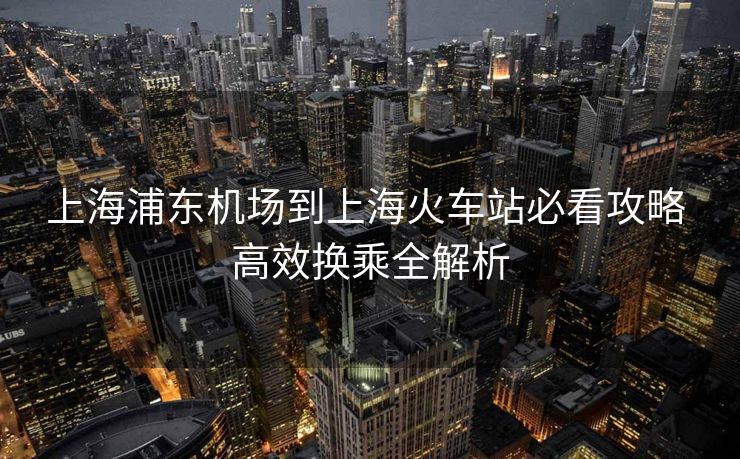 上海浦東機(jī)場到上海火車站必看攻略 高效換乘全解析