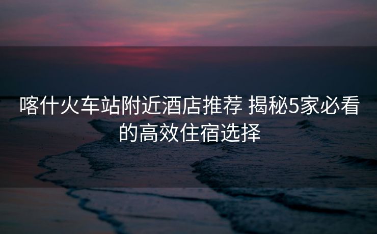 喀什火車(chē)站附近酒店推薦 揭秘5家必看的高效住宿選擇