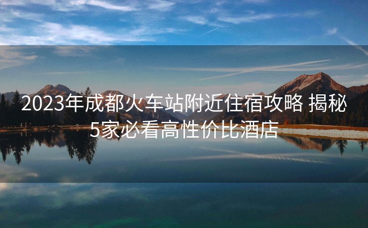 2023年成都火車站附近住宿攻略 揭秘5家必看高性價比酒店
