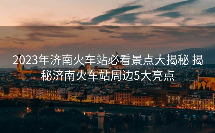 2023年濟南火車站必看景點大揭秘 揭秘濟南火車站周邊5大亮點