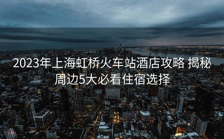 2023年上海虹橋火車站酒店攻略 揭秘周邊5大必看住宿選擇