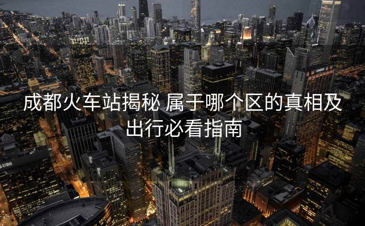 成都火車站揭秘 屬于哪個區(qū)的真相及出行必看指南