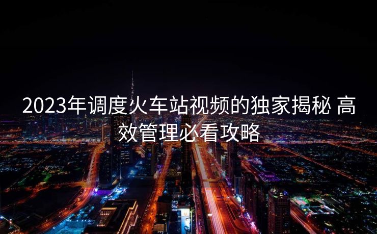2023年調度火車站視頻的獨家揭秘 高效管理必看攻略