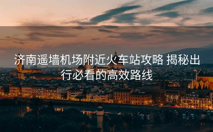 濟(jì)南遙墻機(jī)場附近火車站攻略 揭秘出行必看的高效路線