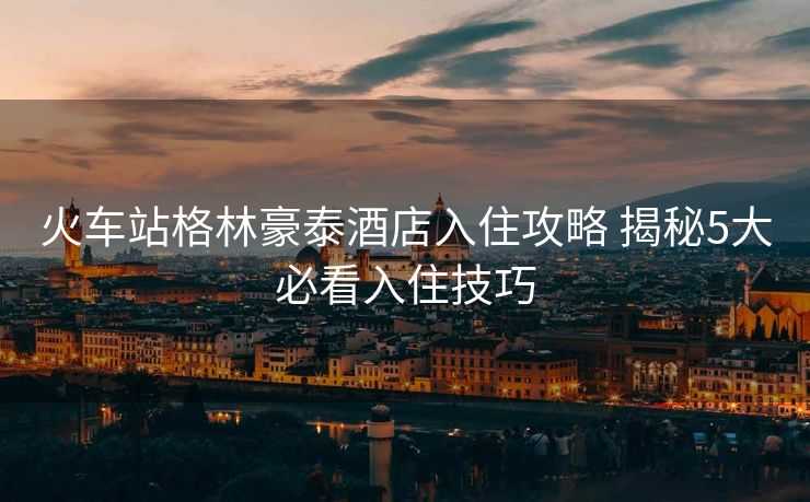 火車(chē)站格林豪泰酒店入住攻略 揭秘5大必看入住技巧