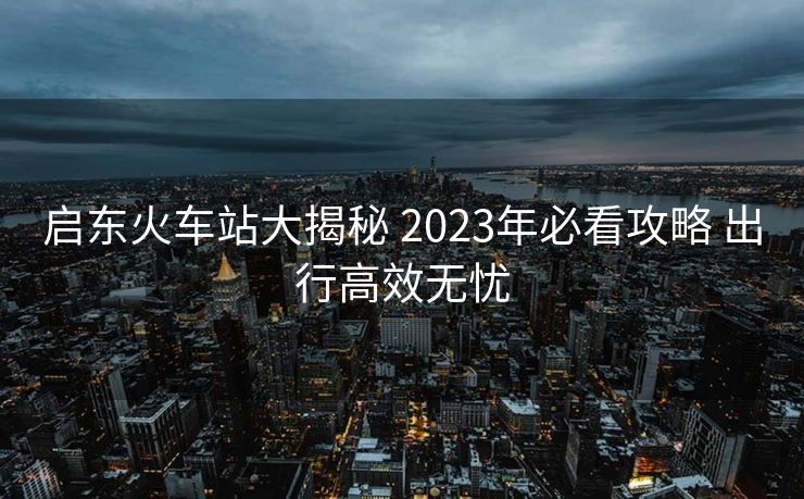 啟東火車站大揭秘 2023年必看攻略 出行高效無憂