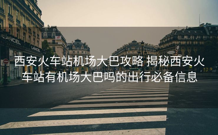 西安火車站機場大巴攻略 揭秘西安火車站有機場大巴嗎的出行必備信息