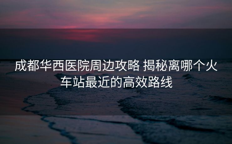 成都華西醫(yī)院周邊攻略 揭秘離哪個火車站最近的高效路線