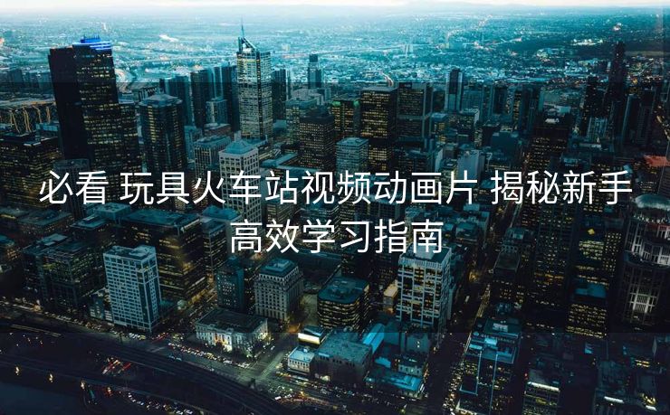 必看 玩具火車站視頻動畫片 揭秘新手高效學(xué)習(xí)指南