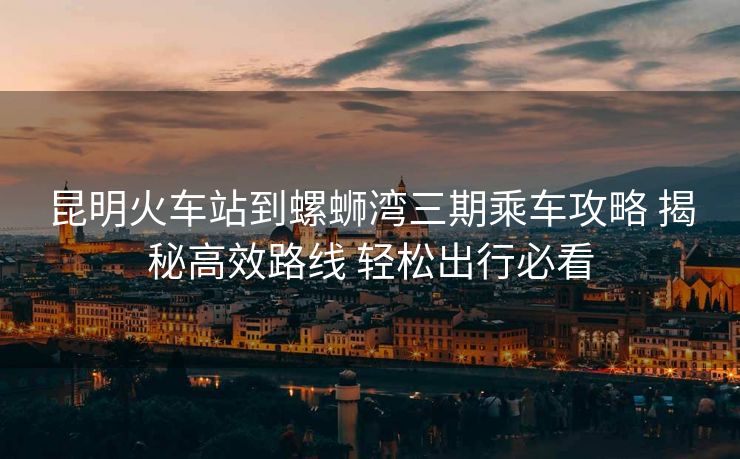 昆明火車站到螺螄灣三期乘車攻略 揭秘高效路線 輕松出行必看