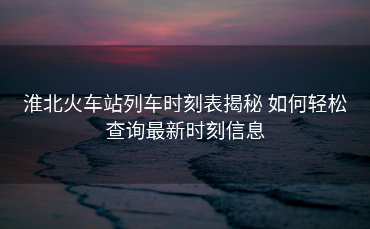 淮北火車(chē)站列車(chē)時(shí)刻表揭秘 如何輕松查詢(xún)最新時(shí)刻信息