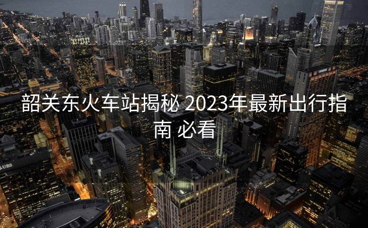 韶關東火車站揭秘 2023年最新出行指南 必看
