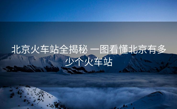 北京火車站全揭秘 一圖看懂北京有多少個火車站