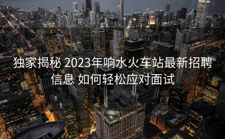 獨(dú)家揭秘 2023年響水火車(chē)站最新招聘信息 如何輕松應(yīng)對(duì)面試