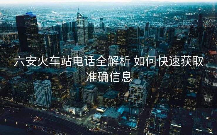 六安火車站電話全解析 如何快速獲取準確信息