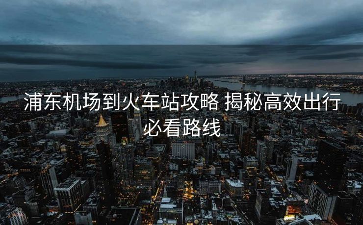 浦東機(jī)場(chǎng)到火車站攻略 揭秘高效出行必看路線