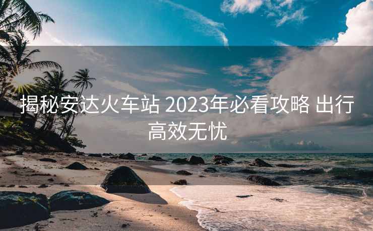 揭秘安達(dá)火車站 2023年必看攻略 出行高效無(wú)憂