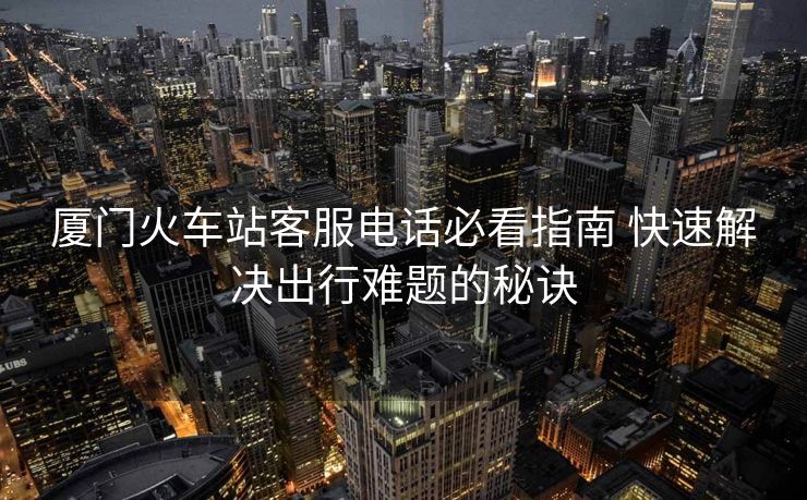 廈門(mén)火車(chē)站客服電話必看指南 快速解決出行難題的秘訣