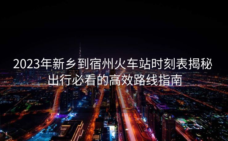 2023年新鄉(xiāng)到宿州火車站時(shí)刻表揭秘 出行必看的高效路線指南