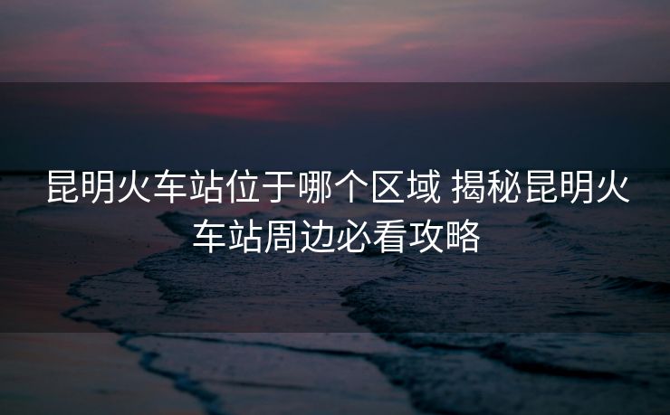 昆明火車(chē)站位于哪個(gè)區(qū)域 揭秘昆明火車(chē)站周邊必看攻略