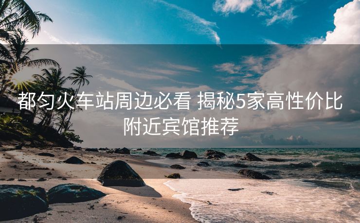 都勻火車站周邊必看 揭秘5家高性價(jià)比附近賓館推薦