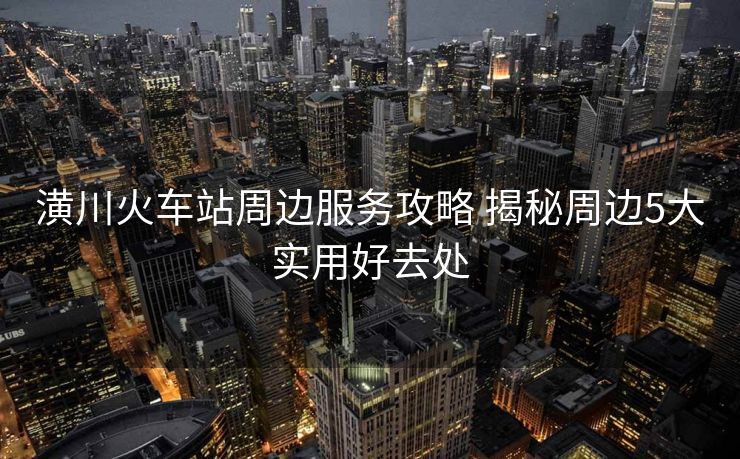潢川火車站周邊服務(wù)攻略 揭秘周邊5大實用好去處