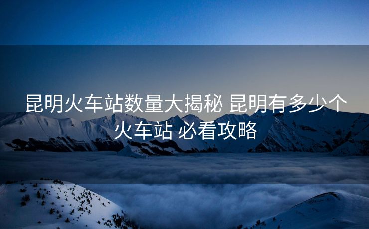 昆明火車站數(shù)量大揭秘 昆明有多少個(gè)火車站 必看攻略