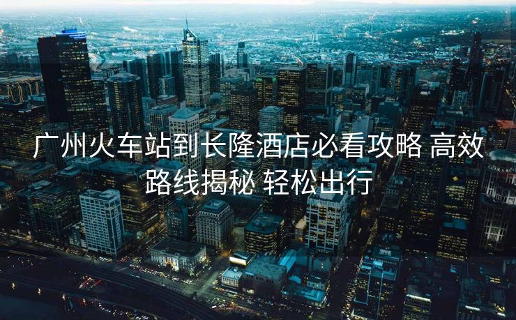 廣州火車站到長隆酒店必看攻略 高效路線揭秘 輕松出行