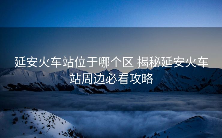 延安火車(chē)站位于哪個(gè)區(qū) 揭秘延安火車(chē)站周邊必看攻略