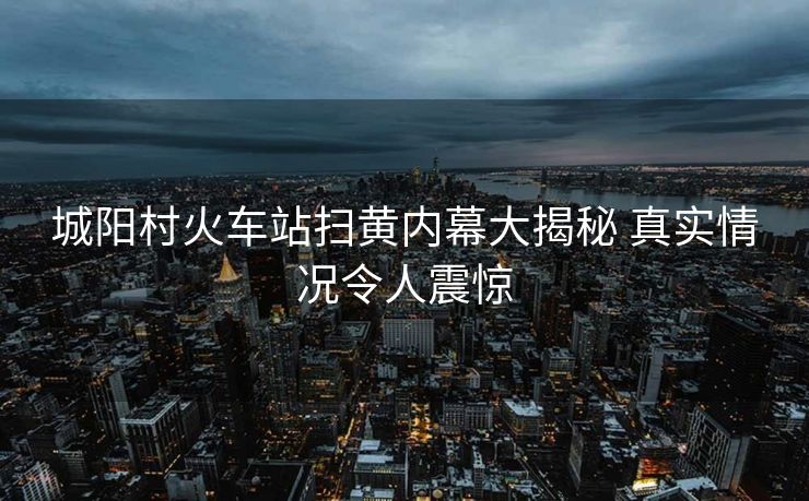 城陽村火車站掃黃內(nèi)幕大揭秘 真實情況令人震驚