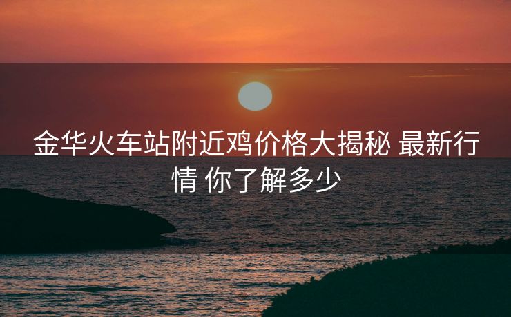 金華火車(chē)站附近雞價(jià)格大揭秘 最新行情 你了解多少