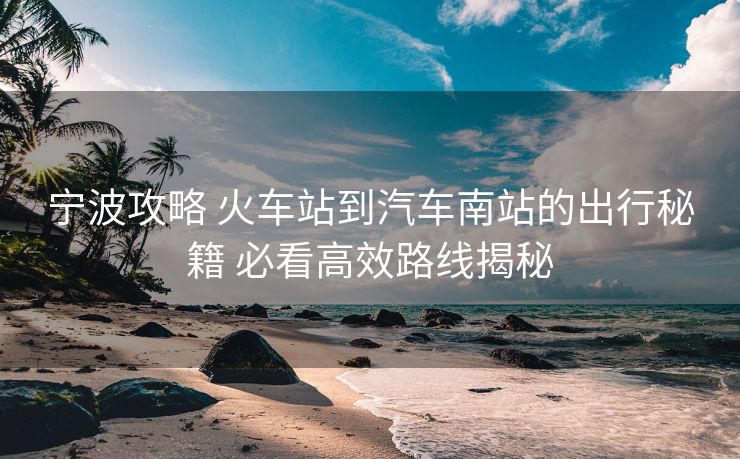 寧波攻略 火車站到汽車南站的出行秘籍 必看高效路線揭秘