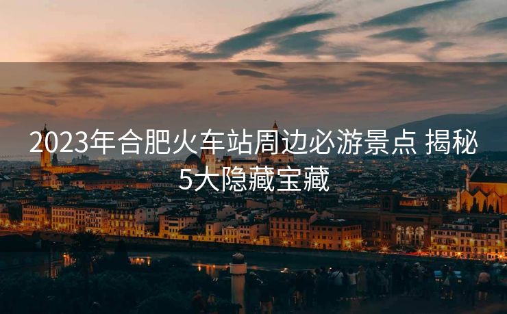 2023年合肥火車站周邊必游景點 揭秘5大隱藏寶藏