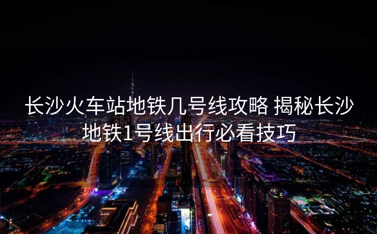 長沙火車站地鐵幾號線攻略 揭秘長沙地鐵1號線出行必看技巧
