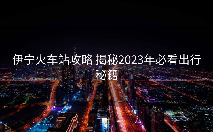 伊寧火車站攻略 揭秘2023年必看出行秘籍