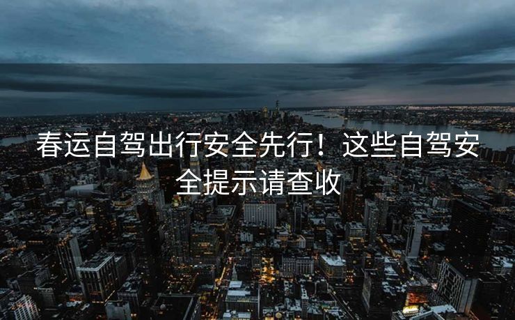 春運(yùn)自駕出行安全先行！這些自駕安全提示請(qǐng)查收