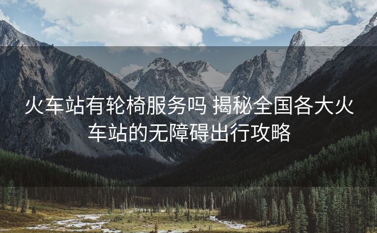 火車站有輪椅服務(wù)嗎 揭秘全國各大火車站的無障礙出行攻略