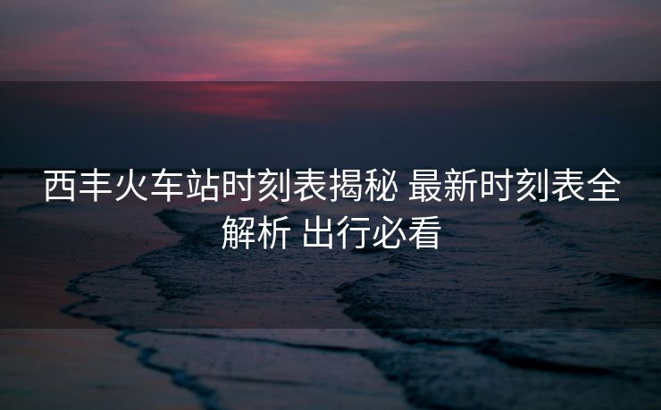 西豐火車站時刻表揭秘 最新時刻表全解析 出行必看