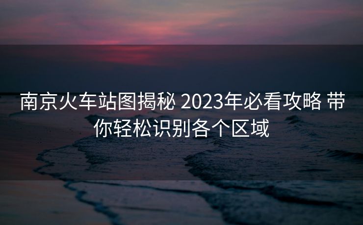南京火車站圖揭秘 2023年必看攻略 帶你輕松識別各個區(qū)域