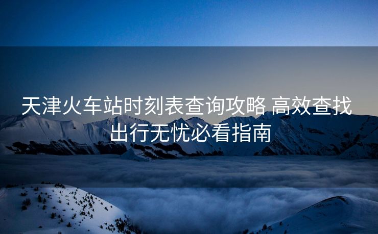 天津火車站時刻表查詢攻略 高效查找 出行無憂必看指南